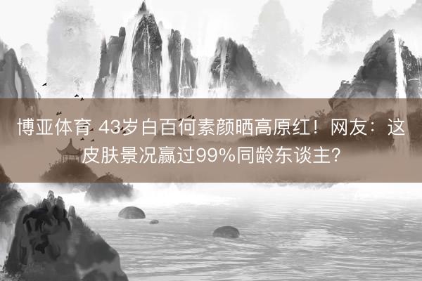 博亚体育 43岁白百何素颜晒高原红！网友：这皮肤景况赢过99%同龄东谈主？