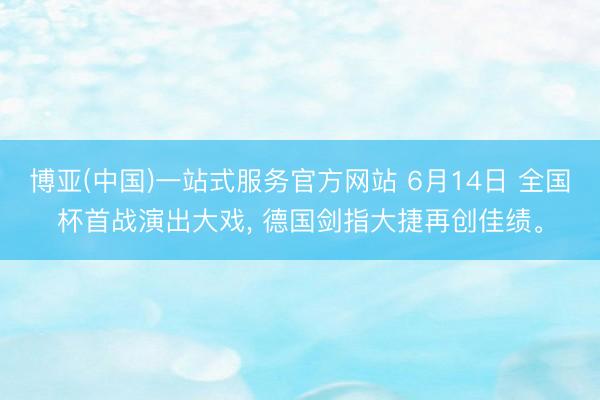 博亚(中国)一站式服务官方网站 6月14日 全国杯首战演出大戏， 德国剑指大捷再创佳绩。
