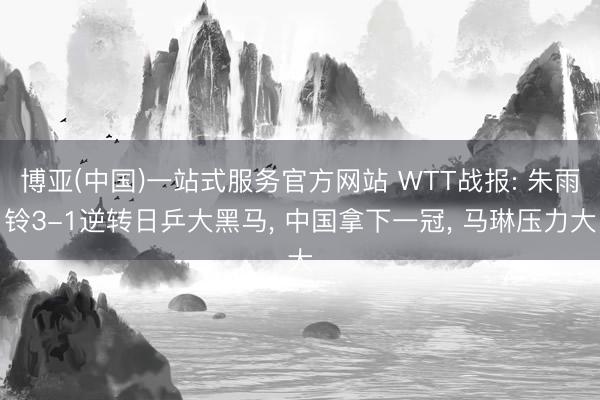 博亚(中国)一站式服务官方网站 WTT战报: 朱雨铃3-1逆转日乒大黑马, 中国拿下一冠, 马琳压力大