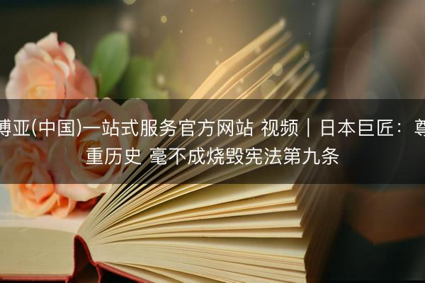 博亚(中国)一站式服务官方网站 视频｜日本巨匠：尊重历史 毫不成烧毁宪法第九条