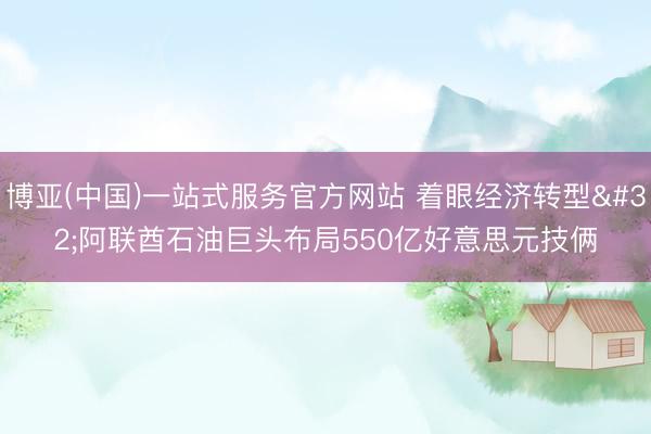 博亚(中国)一站式服务官方网站 着眼经济转型 阿联酋石油巨头布局550亿好意思元技俩