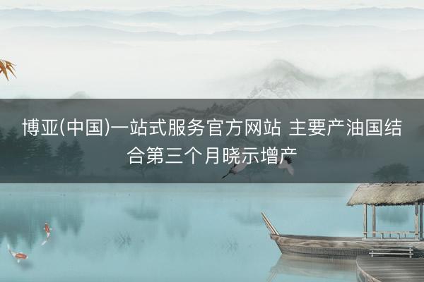 博亚(中国)一站式服务官方网站 主要产油国结合第三个月晓示增产