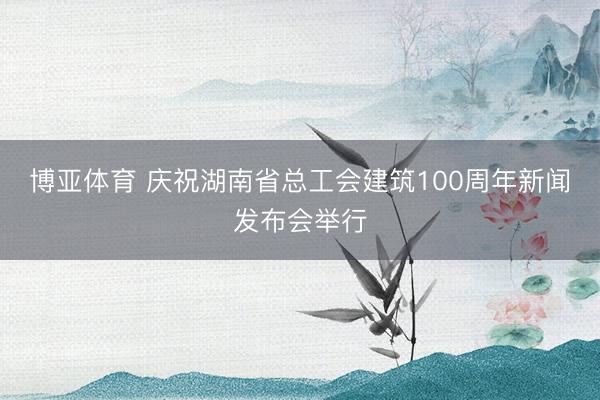 博亚体育 庆祝湖南省总工会建筑100周年新闻发布会举行