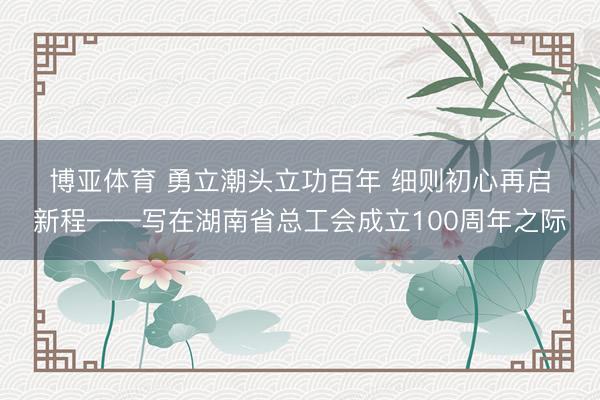 博亚体育 勇立潮头立功百年 细则初心再启新程——写在湖南省总工会成立100周年之际