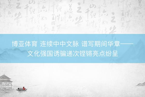 博亚体育 连续中中文脉 谱写期间华章——文化强国诱骗递次铿锵亮点纷呈