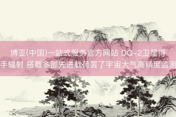 博亚(中国)一站式服务官方网站 DQ-2卫星得手辐射 搭载多部先进载荷罢了宇宙大气高精度监测