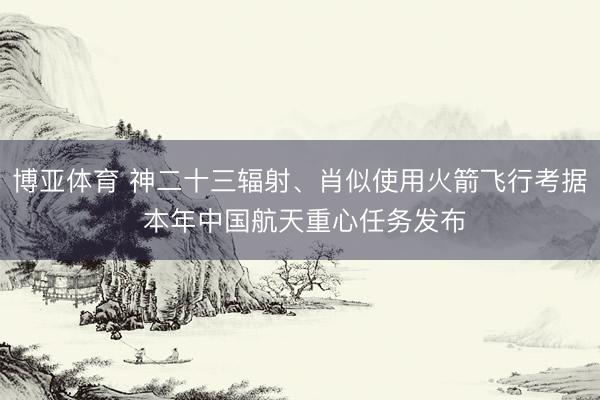 博亚体育 神二十三辐射、肖似使用火箭飞行考据 本年中国航天重心任务发布