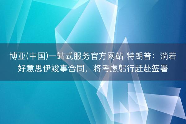 博亚(中国)一站式服务官方网站 特朗普：淌若好意思伊竣事合同，将考虑躬行赶赴签署