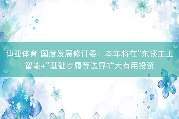 博亚体育 国度发展修订委：本年将在“东谈主工智能+”基础步履等边界扩大有用投资