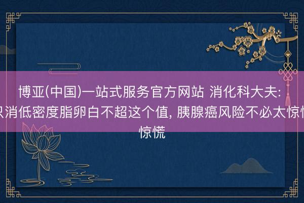 博亚(中国)一站式服务官方网站 消化科大夫: 只消低密度脂卵白不超这个值， 胰腺癌风险不必太惊慌