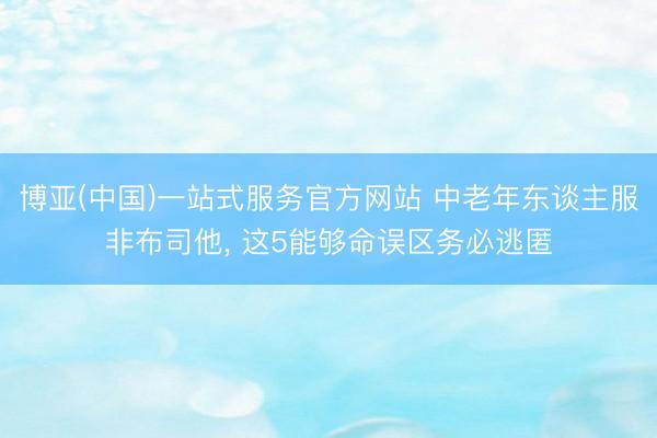 博亚(中国)一站式服务官方网站 中老年东谈主服非布司他， 这5能够命误区务必逃匿
