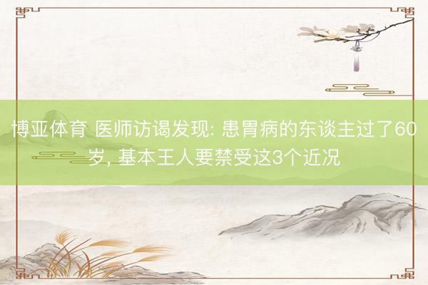 博亚体育 医师访谒发现: 患胃病的东谈主过了60岁， 基本王人要禁受这3个近况