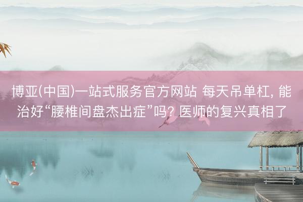 博亚(中国)一站式服务官方网站 每天吊单杠， 能治好“腰椎间盘杰出症”吗? 医师的复兴真相了