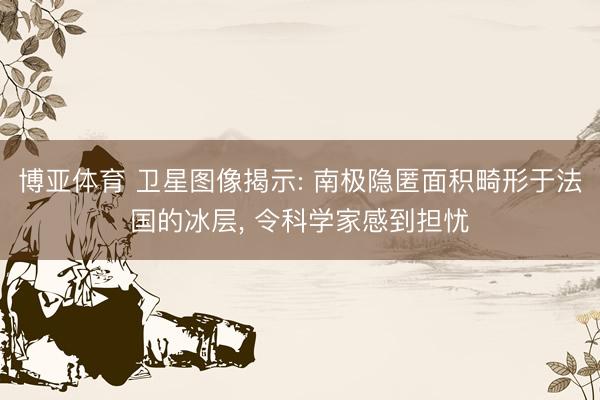 博亚体育 卫星图像揭示: 南极隐匿面积畸形于法国的冰层， 令科学家感到担忧