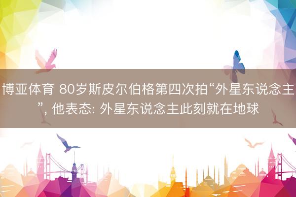 博亚体育 80岁斯皮尔伯格第四次拍“外星东说念主”， 他表态: 外星东说念主此刻就在地球