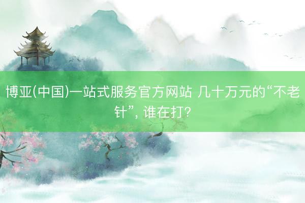 博亚(中国)一站式服务官方网站 几十万元的“不老针”， 谁在打?