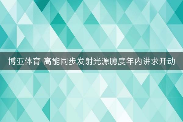 博亚体育 高能同步发射光源臆度年内讲求开动