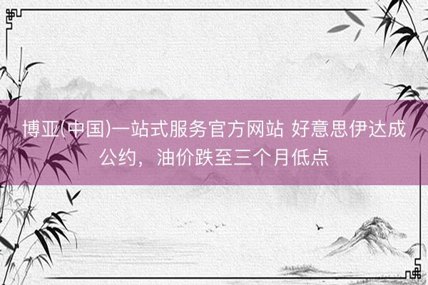 博亚(中国)一站式服务官方网站 好意思伊达成公约,油价跌至三个月低点