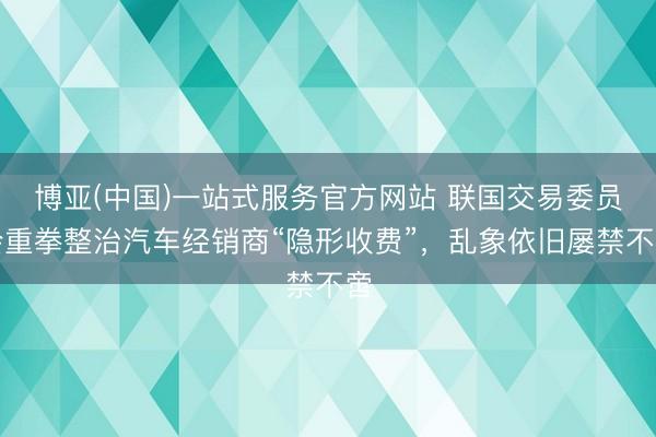 博亚(中国)一站式服务官方网站 联国交易委员会重拳整治汽车经销商“隐形收费”，乱象依旧屡禁不啻
