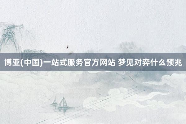 博亚(中国)一站式服务官方网站 梦见对弈什么预兆