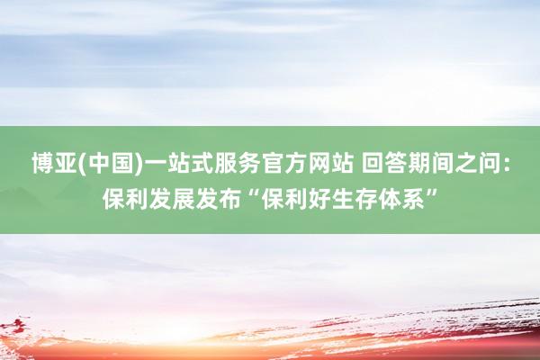 博亚(中国)一站式服务官方网站 回答期间之问：保利发展发布“保利好生存体系”