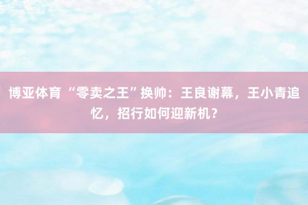 博亚体育 “零卖之王”换帅：王良谢幕，王小青追忆，招行如何迎新机？