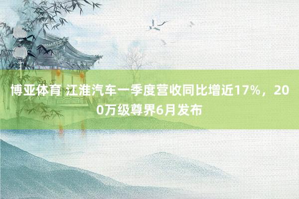 博亚体育 江淮汽车一季度营收同比增近17%，200万级尊界6月发布