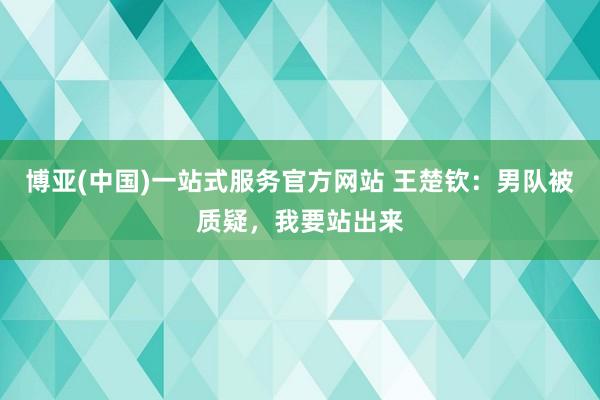 博亚(中国)一站式服务官方网站 王楚钦：男队被质疑，我要站出来