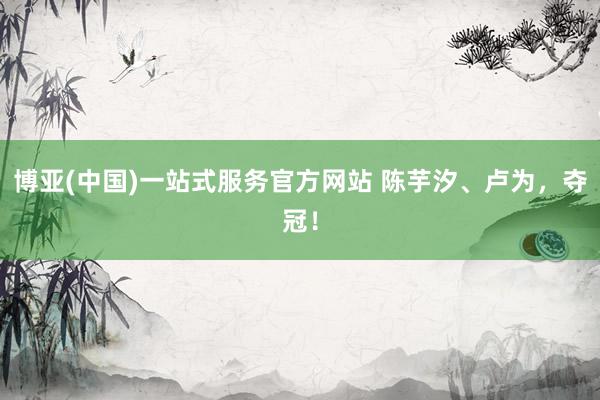 博亚(中国)一站式服务官方网站 陈芋汐、卢为，夺冠！