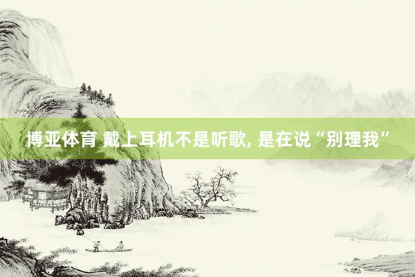 博亚体育 戴上耳机不是听歌， 是在说“别理我”