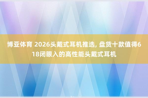 博亚体育 2026头戴式耳机推选, 盘货十款值得618闭眼入的高性能头戴式耳机