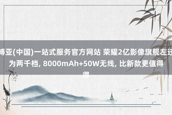 博亚(中国)一站式服务官方网站 荣耀2亿影像旗舰左迁为两千档， 8000mAh+50W无线， 比新款更值得