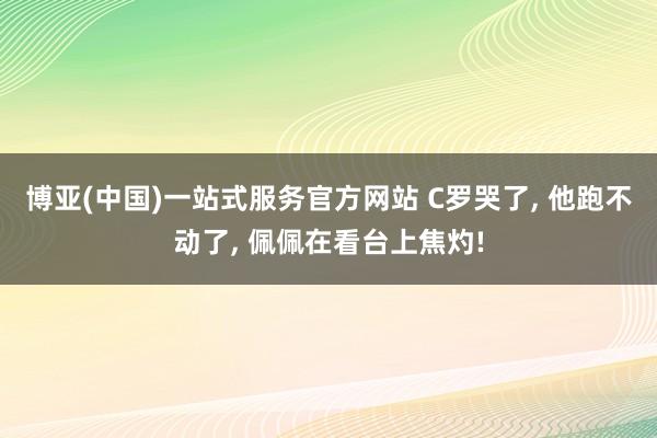 博亚(中国)一站式服务官方网站 C罗哭了， 他跑不动了， 佩佩在看台上焦灼!