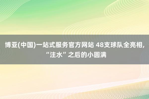 博亚(中国)一站式服务官方网站 48支球队全亮相， “注水”之后的小圆满