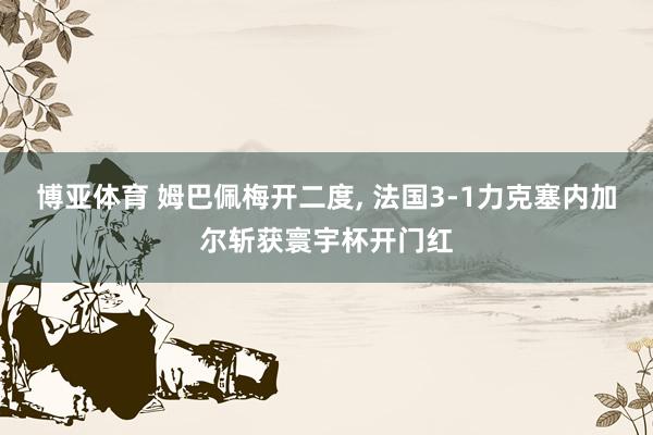 博亚体育 姆巴佩梅开二度， 法国3-1力克塞内加尔斩获寰宇杯开门红