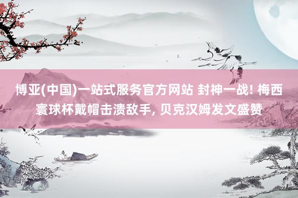 博亚(中国)一站式服务官方网站 封神一战! 梅西寰球杯戴帽击溃敌手， 贝克汉姆发文盛赞