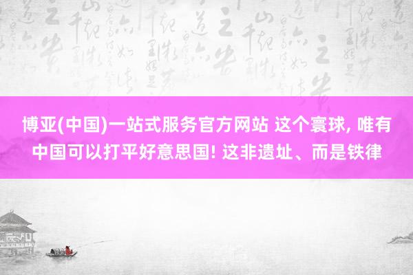 博亚(中国)一站式服务官方网站 这个寰球, 唯有中国可以打平好意思国! 这非遗址、而是铁律
