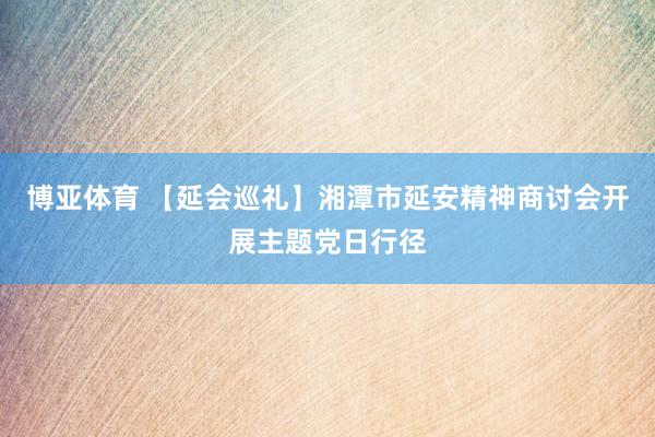 博亚体育 【延会巡礼】湘潭市延安精神商讨会开展主题党日行径