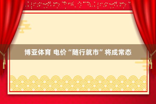 博亚体育 电价“随行就市”将成常态