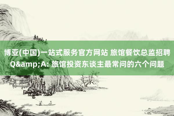 博亚(中国)一站式服务官方网站 旅馆餐饮总监招聘Q&A: 旅馆投资东谈主最常问的六个问题