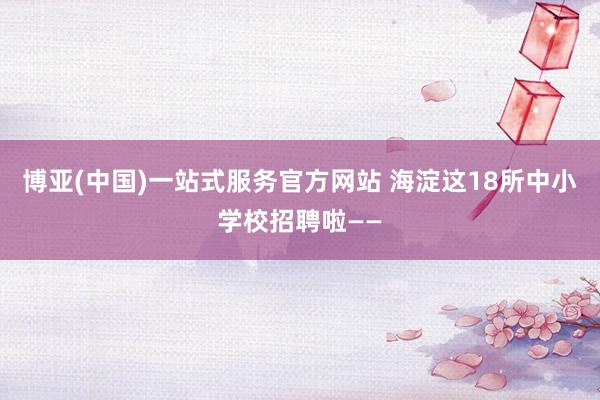 博亚(中国)一站式服务官方网站 海淀这18所中小学校招聘啦——