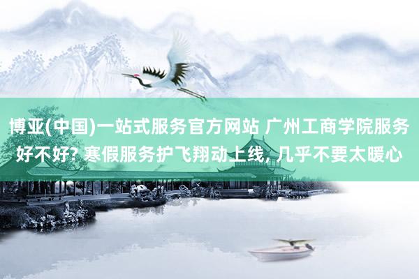 博亚(中国)一站式服务官方网站 广州工商学院服务好不好? 寒假服务护飞翔动上线, 几乎不要太暖心